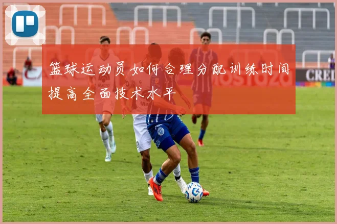 篮球运动员如何合理分配训练时间提高全面技术水平