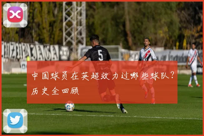 中国球员在英超效力过哪些球队？历史全回顾