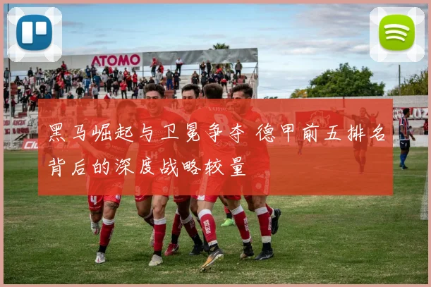 黑马崛起与卫冕争夺 德甲前五排名背后的深度战略较量