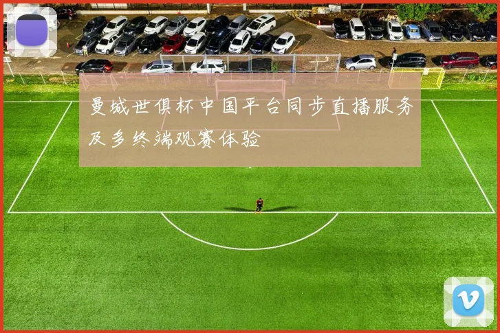 曼城世俱杯中国平台同步直播服务及多终端观赛体验